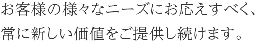 お客様の様々なニーズにお応えすべく、常に新しい価値をご提供し続けます。